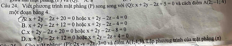 giuu nâ mạt pháng (1 ) và (Q) A. δ
Câu 24. Viết phương trình mặt phẳng (P) song song với (Q): x+2y-2z+5=0 và cách điểm A(2;-1;4)
một đoạn bằng 4.
D x+2y-2z+20=0 hoặc x+2y-2z-4=0
B. x+2y-2z+12=0 hoặc x+2y-2z-4=0
C. x+2y-2z+20=0 hoặc x+2y-2z-8=0
D. x+2y-2z+12=0 hoặc x+2y-2z+4=0
Cho mặt phẳng : (P ) : 2x-y+2z-3=0 và điểm A(1;4;3) 1 Lập phương trình của mặt phẳng (π)