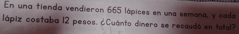 En una tienda vendieron 665 lápices en una semana, y cada 
lápiz costaba 12 pesos. ¿Cuánto dinero se recaudó en total?