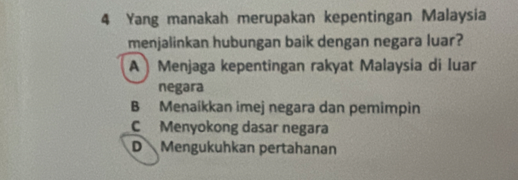 Yang manakah merupakan kepentingan Malaysia
menjalinkan hubungan baik dengan negara luar?
A )Menjaga kepentingan rakyat Malaysia di luar
negara
B Menaíkkan imej negara dan pemimpin
C Menyokong dasar negara
D Mengukuhkan pertahanan