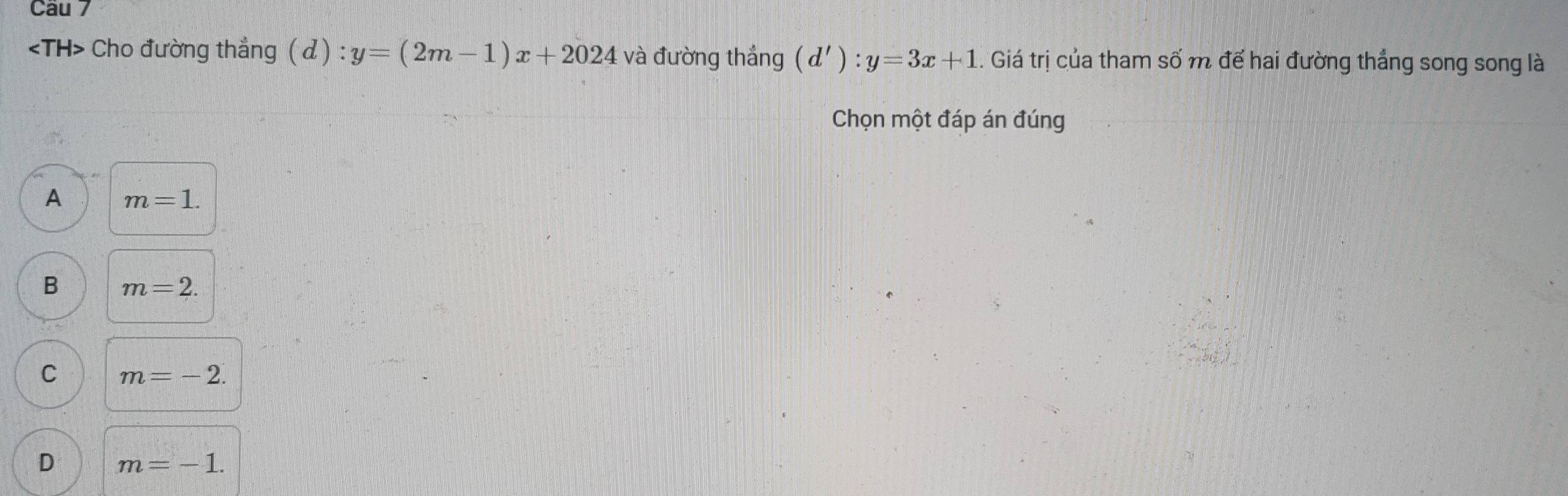 Cho đường thẳng ( d ) : y=(2m-1)x+2024 và đường thắng (d'):y=3x+1. Giá trị của tham số m để hai đường thắng song song là
Chọn một đáp án đúng
A m=1.
B m=2.
C m=-2.
D m=-1.