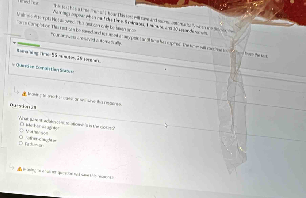 Timed Test
This test has a time limit of 1 hour.This test will save and submit automatically when the time expire
Multiple Attempts Not allowed. This test can only be taken once.
Warnings appear when half the time, 5 minutes, 1 minute, and 30 seconds remain.
Your answers are saved automatically.
Force Completion This test can be saved and resumed at any point until time has expired. The timer will continue to ne you leave the test
Remaining Time: 56 minutes, 29 seconds.
Question Completion Status:
Moving to another question will save this response.
Question 28
What parent-adolescent relationship is the closest?
Mother-daughter
Mother-son
Father-daughter
Father-on
Moving to another question will save this response.