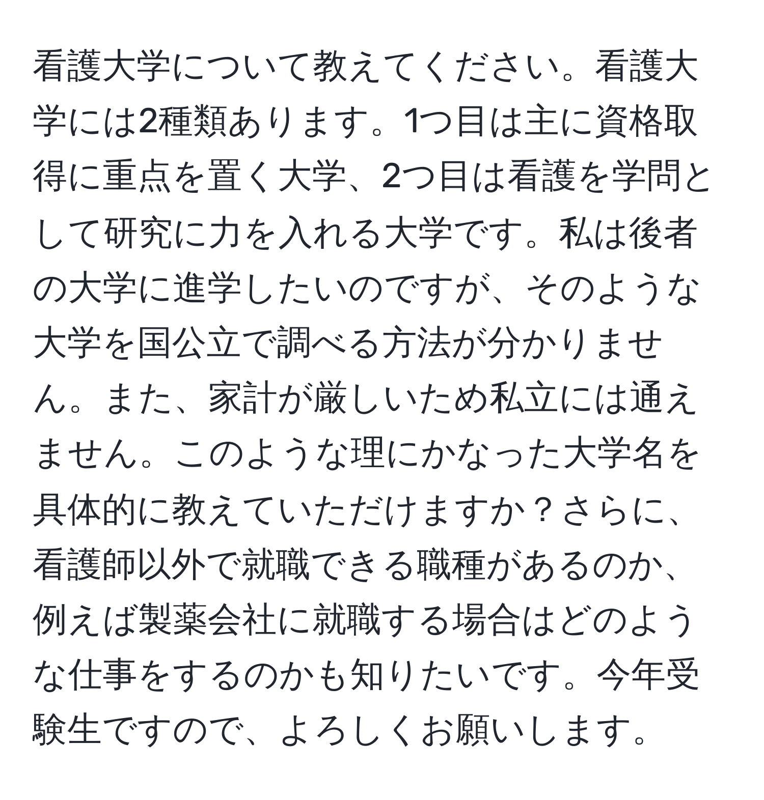 看護大学について教えてください。看護大学には2種類あります。1つ目は主に資格取得に重点を置く大学、2つ目は看護を学問として研究に力を入れる大学です。私は後者の大学に進学したいのですが、そのような大学を国公立で調べる方法が分かりません。また、家計が厳しいため私立には通えません。このような理にかなった大学名を具体的に教えていただけますか？さらに、看護師以外で就職できる職種があるのか、例えば製薬会社に就職する場合はどのような仕事をするのかも知りたいです。今年受験生ですので、よろしくお願いします。