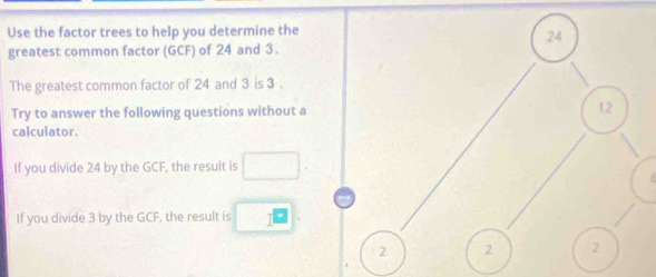 Use the factor trees to help you determine the 
greatest common factor (GCF) of 24 and 3. 
The greatest common factor of 24 and 3 is 3. 
Try to answer the following questions without a 
calculator. 
If you divide 24 by the GCF, the result is □. 
If you divide 3 by the GCF, the result is