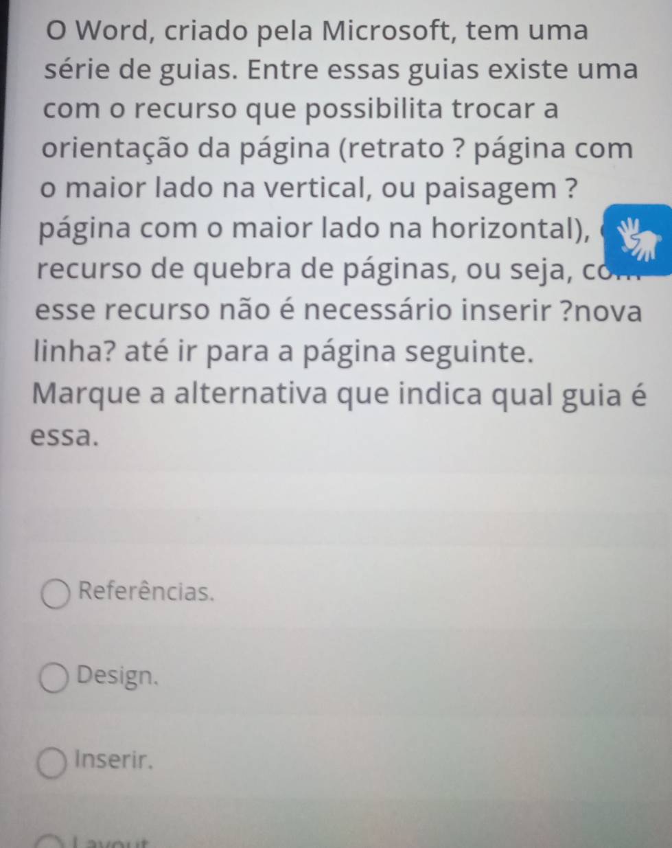 Word, criado pela Microsoft, tem uma
série de guias. Entre essas guias existe uma
com o recurso que possibilita trocar a
orientação da página (retrato ? página com
o maior lado na vertical, ou paisagem ?
página com o maior lado na horizontal),
recurso de quebra de páginas, ou seja, com
esse recurso não é necessário inserir ?nova
linha? até ir para a página seguinte.
Marque a alternativa que indica qual guia é
essa.
Referências.
Design.
Inserir.
.