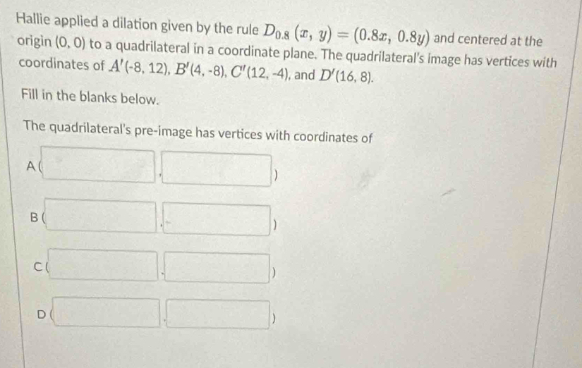 Hallie applied a dilation given by the rule D_0.8(x,y)=(0.8x,0.8y) and centered at the
origin (0,0) to a quadrilateral in a coordinate plane. The quadrilateral's image has vertices with
coordinates of A'(-8,12), B'(4,-8), C'(12,-4) , and D'(16,8). 
Fill in the blanks below.
The quadrilateral's pre-image has vertices with coordinates of
A (□ ,□ )
B (□ ,□ )
C (□ ,□ )
D (□ ,□ )