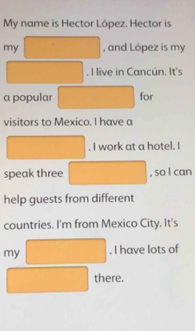 My name is Hector López. Hector is 
my , and López is my 
. I live in Cancún. It's 
a popular for 
visitors to Mexico. I have a 
. I work at a hotel. I 
speak three , so l can 
help guests from different 
countries. I'm from Mexico City. It's 
my 
. I have lots of 
there.