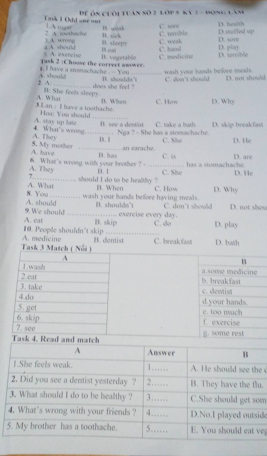 Đ ôn cuối tuân số 2 lớp 5 ky 2 - đong lâm
Task I Odd one out
1.A sugar B. weak C. sore
D. health
C. terrible D.stuffed up
2. A. toothache B. sick D. sore
3.A. wrong B. sleepy
C. weak
4.A. should B.eat C. hand D. play
5. A. exercise B. vegetable C. medicine D. terrible
Task 2 :Choose the correct answer.
1. I have a stomachache . - You ._ wash your hands before meals.
A. should B. shouldn’t C. don’t should D. not should
2. A: _does she feel ?
B: She feels sleepy
A. What B. When C. How D. Why
3.Lan : I have a toothache.
Hoa: You should_
A. stay up late B. see a dentist C. take a bath D. skip breakfast
4. What’s wrong...... Nga ? - She has a stomachache.
A. They B. I C. She D. He
5. My mother_
an earache.
A. have B. has C. is D. are
6. What's wrong with your brother ? - _has a stomachache.
A. They
B. 1 C. She D. He
7…_ ……. should I do to be healthy ?
A. What B. When C. How D. Why
8. You_ . . . wash your hands before having meals.

A. should B. shouldn’t C. don’t should D. not shou
9.We should _….... exercise every day.
A. eat B. skip C. do D. play
10. People shouldn’t skip . , ,
A. medicine B. dentist C. breakfast D. bath
Task 3 Match ( Nổi )
A
B
1.wash a.some medicine
2.eat b. break fast
3. take c. dentist
4.do d.your hands.
5. get e. too much
6. skip f. exercise
7. see
g. some rest
Task 4. R
d
.
m
de
eg