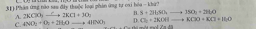 O2 là chất khu, H2O l
31) Phản ứng nào sau đây thuộc loại phản ứng tự oxi hóa - khử?
A. 2KClO_3xrightarrow '^circ 2KCl+3O_2
B. S+2H_2SO_4to 3SO_2+2H_2O
C. 4NO_2+O_2+2H_2Oto 4HNO_3
D. Cl_2+2KOHto KClO+KCl+H_2O
ti một mol Zn đã