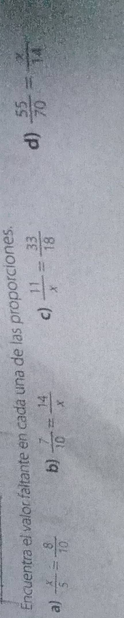 Encuentra el valor faltante en cada una de las proporciones.
d)  55/70 = x/14 
a  x/5 = 8/10 
b)  7/10 = 14/x 
c)  11/x = 33/18 