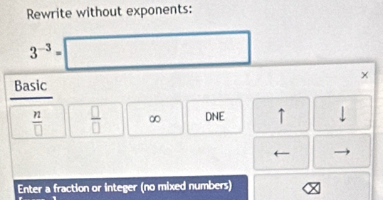 Rewrite without exponents:
3^(-3)=□ frac  
Basic ×
 n/□    □ /□   ∞ DNE ↑ 
Enter a fraction or integer (no mixed numbers)