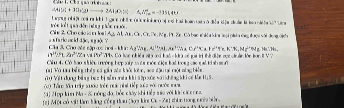 Cho quá trình sau:
4Al(s)+3O_2(g)to 2Al_2O_3(s) △ ,H_(298)^0=-3351,4kJ
Lượng nhiệt toả ra khi 1 gam nhôm (aluminium) bị oxi hoá hoàn toàn ở điều kiện chuẩn là bao nhiêu kJ? Lâm
tròn kết quả đến hàng phần mười.
Câu 2. Cho các kim loại Ag, AI,Au, Cu, Cr, Fe, Mg, Pt, Zn. Có bao nhiêu kim loại phân ứng được với dung địch
sulfuric acid đặc, nguội ?
Câu 3. Cho các cặp oxi hoá - khử: Ag^+/Ag,Al^(3+)/Al,Au^(3+)/Au,Cu^(2+)/Cu,Fe^(2+)/Fe,K^+/K,Mg^(2+)/Mg,Na^+/Na,
Pt^(2+)/Pt,Zn^(2+)/Zn và Pb^(2+)/Pb 0. Có bao nhiêu cặp oxi hoá - khứ có giá trị thể điện cực chuẩn lớn hơn 0 V ?
Câu 4. Có bao nhiều trường hợp xảy ra ăn mòn điện hoá trong các quá trình sau?
(a) Vỏ tàu bằng thép có gắn các khối kẽm, neo đậu tại một cảng biển.
(b) Vật dụng bằng bạc bị sẫm màu khi tiếp xúc với không khí có lẫn H_2S.
(c) Tấm tôn trầy xước trên mái nhà tiếp xúc với nước mưa.
(d) Hợp kim Na - K nóng đỏ, bốc cháy khi tiếp xúc với khí chlorine.
(c) Một cổ vật làm bằng đồng thau (hợp kim Cu-Zn) chim trong nước biển.
ng độ đòng điện tăng đột ngộ