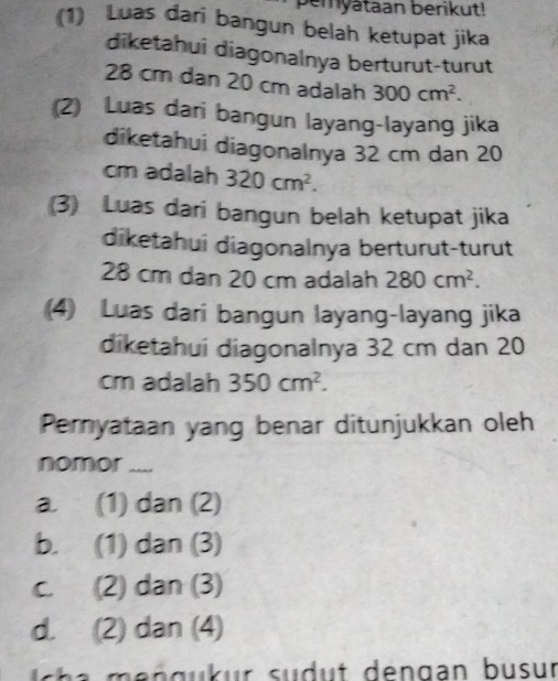 pemyataan berikut!
(1) Luas dari bangun belah ketupat jika
diketahui diagonalnya berturut-turut
28 cm dan 20 cm adalah 300cm^2. 
(2) Luas dari bangun layang-layang jika
diketahui diagonalnya 32 cm dan 20
cm adalah 320cm^2. 
(3) Luas dari bangun belah ketupat jika
diketahui diagonalnya berturut-turut
28 cm dan 20 cm adalah 280cm^2. 
(4) Luas dari bangun layang-layang jika
diketahui diagonalnya 32 cm dan 20
cm adalah 350cm^2. 
Pemyataan yang benar ditunjukkan oleh
nomor ....
a. (1) dan (2)
b. (1) dan (3)
c. (2) dan (3)
d. (2) dan (4)
a m n g u u r s u d t den gan b u sur