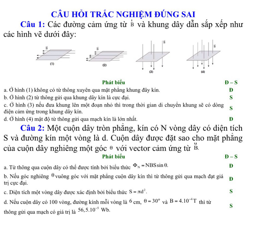 câU HỏI tRÁC nGHIệM đÚnG sAi
Câu 1: Các đường cảm ứng từ ở và khung dây dẫn sắp xếp như
các hình vẽ dưới đây:
É
B
B
(2) (4)
(3)
Phát biểu D - S
a. Ở hình (1) không có từ thông xuyên qua mặt phăng khung đây kín. D
b. Ở hình (2) từ thông gửi qua khung dây kín là cực đại.
S
c. Ở hình (3) nếu đưa khung lên một đoạn nhỏ thì trong thời gian di chuyển khung sẽ có dòng S
điện cảm ứng trong khung dây kín.
d. Ở hình (4) mật độ từ thông gửi qua mạch kín là lớn nhất. D
Câu 2: Một cuộn dây tròn phẳng, kín có N vòng dây có diện tích
S và đường kín một vòng là d. Cuộn dây được đặt sao cho mặt phăng
của cuộn dây nghiêng một góc θ với vector cảm ứng từ B.
Phát biểu D - S
a. Từ thông qua cuộn dây có thể được tính bởi biểu thức Phi _N=NBSsin θ. D
b. Nếu góc nghiêng θvuông góc với mặt phẳng cuộn dây kín thì từ thông gửi qua mạch đạt giá D
trị cực đại.
c. Diện tích một vòng dây được xác định bởi biểu thức S=π d^2. S
d. Nếu cuộn dây có 100 vòng, đường kính mỗi vòng là 6 cm, θ =30° và overset .2 B=4.10^(-4)T thì từ S
thông gửi qua mạch có giá trị là 56, 5.10^(-5)Wb.