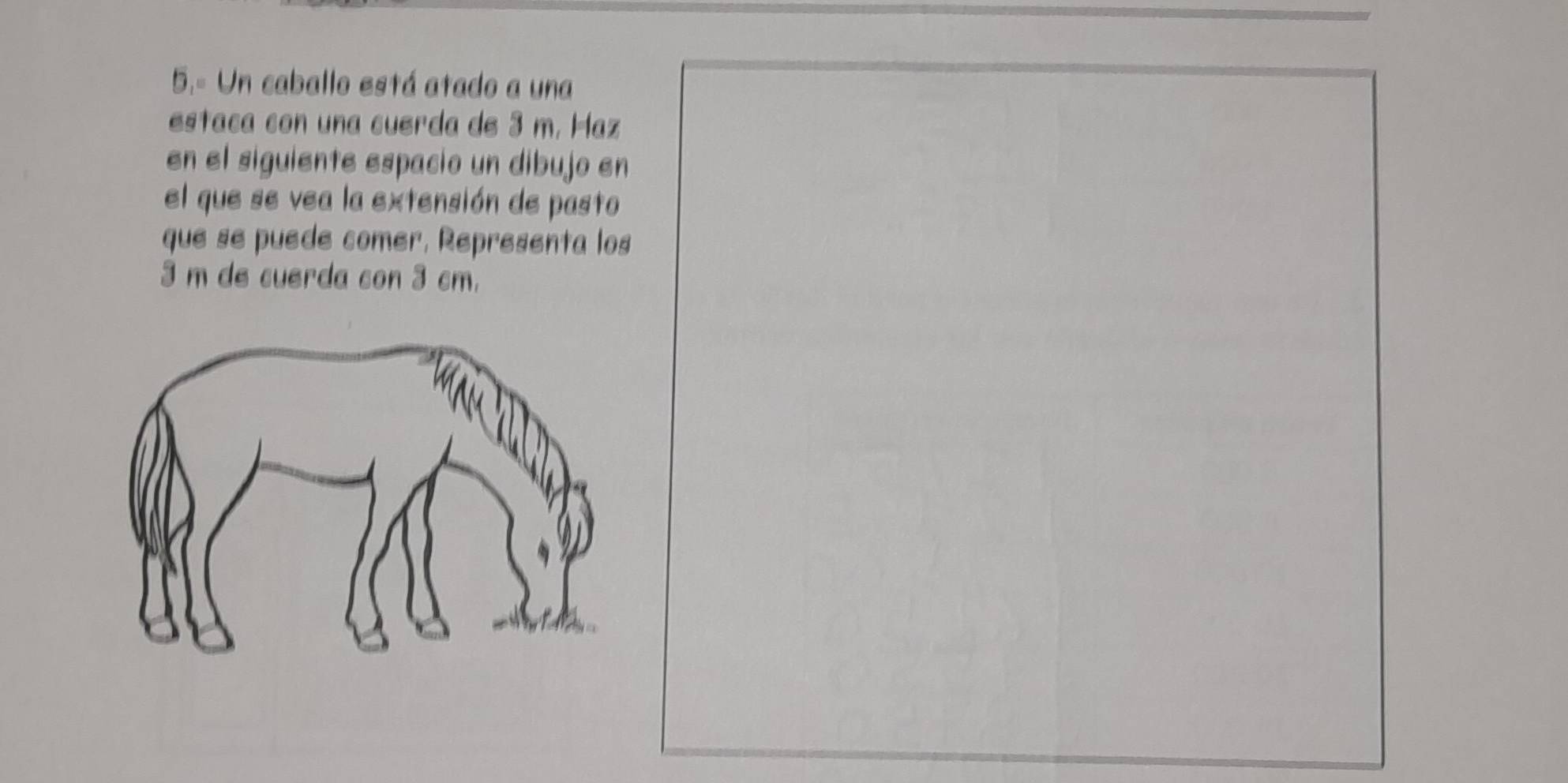 5.- Un caballo está atado a una 
estaca con una cuerda de 3 m. Haz 
en el siguiente espacio un dibujo en 
el que se vea la extensión de pasto 
que se puede comer, Representa los
3 m de cuerda con 3 cm.