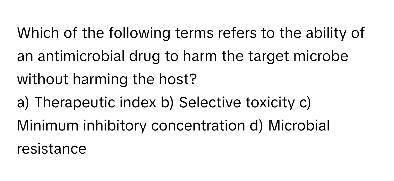 Which of the following terms refers to the ability of an antimicrobial drug to harm the target microbe without harming the host?

a) Therapeutic index b) Selective toxicity c) Minimum inhibitory concentration d) Microbial resistance