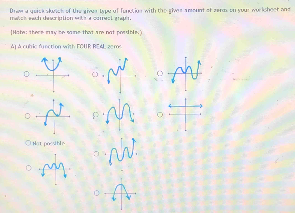 Draw a quick sketch of the given type of function with the given amount of zeros on your worksheet and
match each description with a correct graph.
(Note: there may be some that are not possible.)
A) A cubic function with FOUR REAL zeros
Not possible