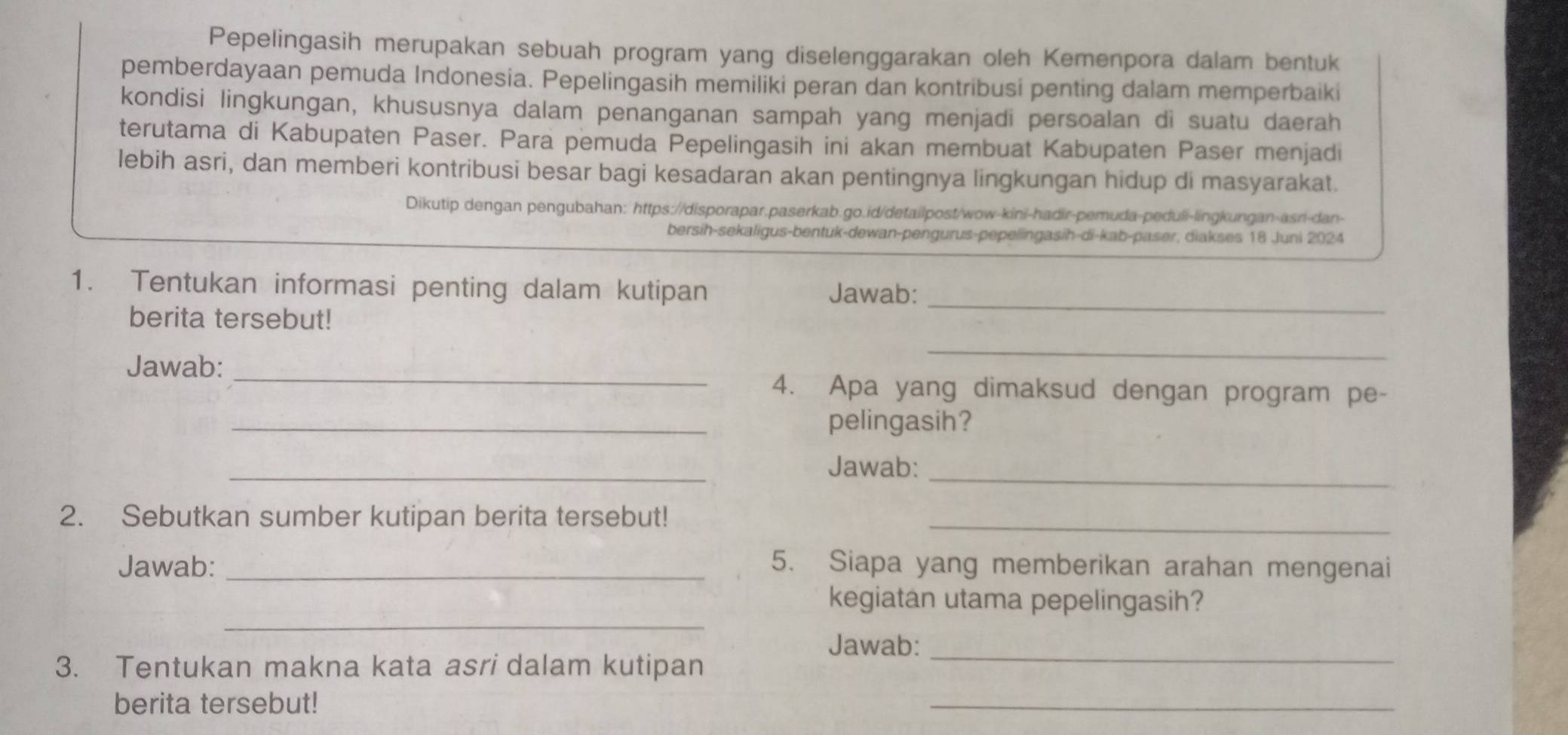 Pepelingasih merupakan sebuah program yang diselenggarakan oleh Kemenpora dalam bentuk 
pemberdayaan pemuda Indonesia. Pepelingasih memiliki peran dan kontribusi penting dalam memperbaiki 
kondisi lingkungan, khususnya dalam penanganan sampah yang menjadi persoalan di suatu daerah 
terutama di Kabupaten Paser. Para pemuda Pepelingasih ini akan membuat Kabupaten Paser menjadi 
lebih asri, dan memberi kontribusi besar bagi kesadaran akan pentingnya lingkungan hidup di masyarakat. 
Dikutip dengan pengubahan: https://disporapar.paserkab.go.id/detailpost/wow-kini-hadir-pemuda-peduli-lingkungan-asni-dan- 
bersih-sekaligus-bentuk-dewan-pengurus-pepelingasih-di-kab-paser, diakses 18 Juni 2024 
1. Tentukan informasi penting dalam kutipan Jawab: 
berita tersebut! 
_ 
Jawab:_ 
_ 
4. Apa yang dimaksud dengan program pe- 
_pelingasih? 
_ 
_ 
Jawab: 
2. Sebutkan sumber kutipan berita tersebut!_ 
Jawab: _5. Siapa yang memberikan arahan mengenai 
_ 
kegiatan utama pepelingasih? 
Jawab: 
3. Tentukan makna kata asri dalam kutipan 
_ 
berita tersebut! 
_