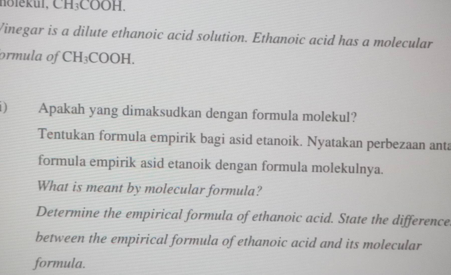 nolekul, CH_3COOH. 
Vinegar is a dilute ethanoic acid solution. Ethanoic acid has a molecular 
ormula of CH_3 CO OH
1) 
Apakah yang dimaksudkan dengan formula molekul? 
Tentukan formula empirik bagi asid etanoik. Nyatakan perbezaan anta 
formula empirik asid etanoik dengan formula molekulnya. 
What is meant by molecular formula? 
Determine the empirical formula of ethanoic acid. State the difference 
between the empirical formula of ethanoic acid and its molecular 
formula.