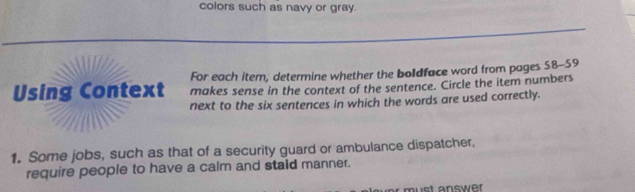 colors such as navy or gray. 
For each item, determine whether the boldface word from pages 58-59 
Using Context makes sense in the context of the sentence. Circle the item numbers 
next to the six sentences in which the words are used correctly. 
1. Some jobs, such as that of a security guard or ambulance dispatcher, 
require people to have a calm and staid manner.