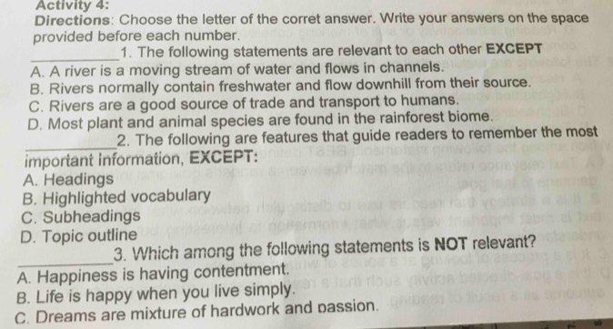 Activity 4:
Directions: Choose the letter of the corret answer. Write your answers on the space
provided before each number.
_1. The following statements are relevant to each other EXCEPT
A. A river is a moving stream of water and flows in channels.
B. Rivers normally contain freshwater and flow downhill from their source.
C. Rivers are a good source of trade and transport to humans.
D. Most plant and animal species are found in the rainforest biome.
_2. The following are features that guide readers to remember the most
important information, EXCEPT:
A. Headings
B. Highlighted vocabulary
C. Subheadings
D. Topic outline
_
3. Which among the following statements is NOT relevant?
A. Happiness is having contentment.
B. Life is happy when you live simply.
C. Dreams are mixture of hardwork and passion.