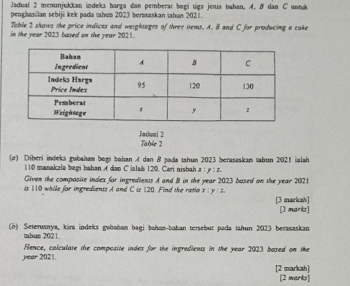 Jadual 2 menunjukkan indeks harga dan pemberat bagi tiga jenis bahan. A. B dan C unuk 
penghasilan sebiji kek pada tahun 2023 berasaskan tahun 2021. 
Table 2 shows the price indices and weightages of three items. A. B and C for producing a cake 
in the year 2023 based on the year 2021. 
Jaduai 2 
Table 2 
(@) Diberi indeks gubahan begi bahan A dan B pada tahun 2023 berasaskan tahun 2021 ialah
110 manakala bagi bahan A dan C jalah 120. Cari nisbah . I y:z. 
Given the composite index for ingredients A and B in the year 2023 based on the year 2021 
is 110 while for ingredients A and C is 120. Find the ratio x:y:z
[3 markah] 
[3 marks] 
(b) Seterusnya, kira indeks gubahan bagi bahan-bahan tersebut pada tahun 2023 berasaskan 
tabun 2021. 
Hence, calculate the composite index for the ingredients in the year 2023 based on the 
year 2021. 
[2 markah] 
[2 marks]