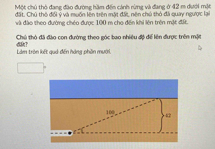 Một chú thỏ đang đào đường hầm đến cánh rừng và đang ở 42 m dưới mặt 
đất. Chú thỏ đổi ý và muốn lên trên mặt đất, nên chú thỏ đã quay ngược lại 
và đào theo đường chéo được 100 m cho đến khi lên trên mặt đất. 
Chú thỏ đã đào con đường theo góc bao nhiêu độ để lên được trên mặt 
đất? 
Làm tròn kết quả đến hàng phần mười.