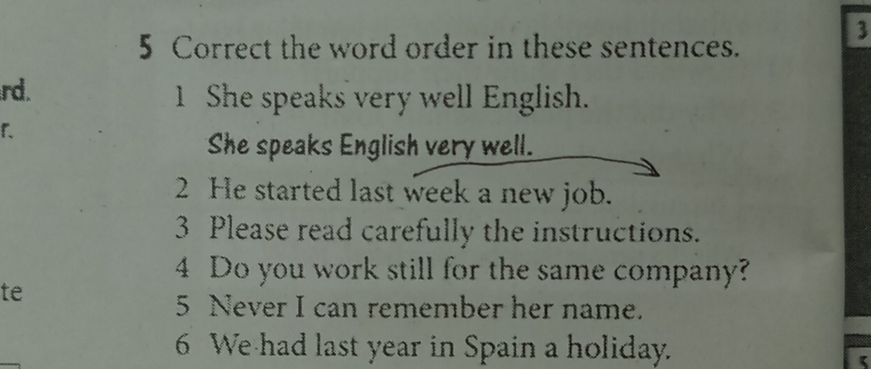 3 
5 Correct the word order in these sentences. 
rd. 
1 She speaks very well English. 
1. 
She speaks English very well. 
2 He started last week a new job. 
3 Please read carefully the instructions. 
4 Do you work still for the same company? 
te 
5 Never I can remember her name. 
6 We had last year in Spain a holiday.