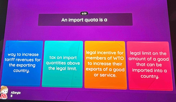 6/25 
An import quota is a 
legal incentive for legal limit on the 
way to increase tax on import members of WTO amount of a good 
tariff revenues for quantities above to increase their that can be 
the exporting the legal limit. exports of a good imported into a 
country. 
or service. country. 
AZaryla 
B