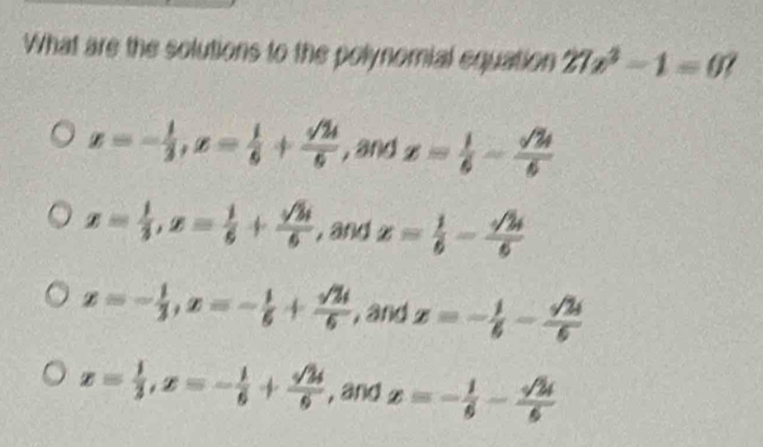 What are the solutions to the polynomial equation 27x^2-1=0
x=- 1/3 , x= 1/6 + sqrt(24)/6 , andx= 1/6 - sqrt(24)/6 
x= 1/3 , x= 1/6 + sqrt(3)i/6  , and x= 1/6 - sqrt(2)/6 
x=- 1/3 , x=- 1/6 + sqrt(2)i/6  , and z=- 1/6 - sqrt(2)i/6 
x= 1/3 , x=- 1/6 + sqrt(2)i/6  , and x=- 1/6 - sqrt(2)i/6 