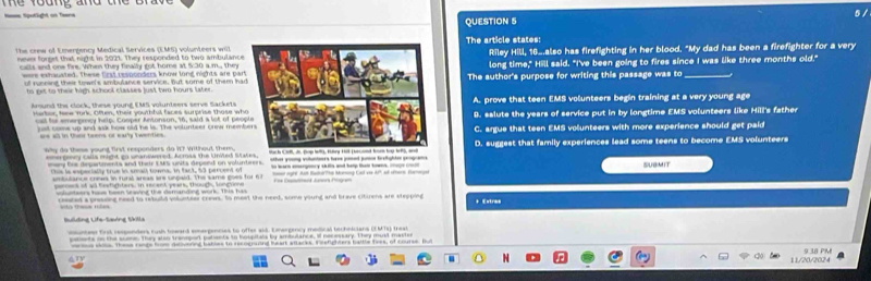 te foung and the brave .
QUESTION 5
the crew of Emergency Medical Services (EMS) volunteers willThe article states:
never forset that night in 2021. They responded to two ambulanceRiley Hill, 16.also has firefighting in her blood. "My dad has been a firefighter for a very
calls and one fire. When they finally got home at 530 a m, the long time," Hill said. "I've been going to fires since I was like three months old."
were exhauated. These first responders know long nights are parThe author's purpose for writing this passage was to_
of running their towe's ambulance service, But some of them ha
to get to their high school classes just two hours later .
Around the clock, these young EMS volunteers serve Sackets A. prove that teen EMS volunteers begin training at a very young age
Hartor, tee 'mrk. Often, their youthful faces surprise those wh8. salute the years of service put in by longtime EMS volunteers like Hill's father
call for emerpncy help. Cooper Anionson, 16, said a lot of peo
just come up and sak how old he is. The volunteer orew memC. argue that teen EMS volunteers with more experience should get paid
ae all in their teens or early twenties.
Wy do these young first responders do i? Writhout, them D. suggest that family experiences lead some teens to become EMS volunteers
mmergmry calla might go unanswered. Acmss the United St to warn energoncy skdls and help thai towns. re SUBMIT
mey Sur departments and their EMs units deport on volunteers. Who ry veer inejsed j batghte pop an
this is esperially true in sall towna, In fact, 53 percent o nt ogre Ait Butatho Moning Cad vie A09, of sturn Barraan
ambulance crees in rural areas are unpaid. The same goes for 67           
pernens of al festighters. in recent years, though, longtione
dntaors he hoon bravind the domantind work. This has + Extres
cesares a presdng need to rebuild volunteer crews. to meet the need, some young and brave citirens are stepping
Building Life-Saving Skilla
mcos sklln. These range from deliverieg bakles to recogared heart aracks. Feefichters ballle toes, of course, Bu
9.38 PM
ATY
∞ 11/20/2024