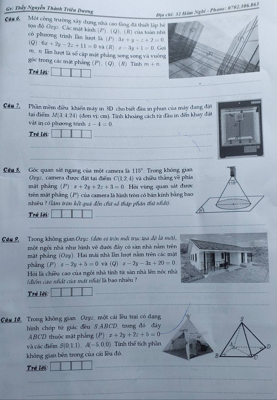 Gv: Thầy Nguyễn Thành Triêu Dương
Địàm Nghỉ - Phone: 0702.306.863
Câu 6 Một công trường xây dựng nhà cao tầng đã thiết lập h
tọoa độ Oxyz. Các mặt kính (P), (Q), (R) của toàn nh
có phương trình lần lượt là (P):3x+y-z+2=0,
(Q) 6x+2y-2z+11=0 và (R):x-3y+1=0 Gọ
mậ n lần lượt là số cặp mặt phẳng song song và vuôn
góc trong các mặt phẳng (P), (Q), (R). Tính m+n.
_
Trá lời:
_
_
Câu 7. Phần mềm điều khiển máy in 3D cho biết đầu in phun của máy đang đặt
tại điểm M(3;4;24) (đơn vị: cm). Tính khoảng cách từ đầu in đến khay đặt
vật in có phương trình z-4=0.
Trả lời:
_
_
_
Câu 8. Góc quan sát ngang của một camera là 115°.  Trong không gian
Oxyz, camera được đặt tại điểm C(1;2;4) và chiều thẳng về phí
mặt phẳng (P):x+2y+2z+3=0 Hỏi vùng quan sát đượ
trên mặt phẳng (P) của camera là hình tròn có bán kính bằng ba
nhiêu ? (làm tròn kết quả đến chữ số thập phân thứ nhất).
Trả lời:
_
_
_
_
Câu 9. Trong không gian Oxyz (đơn vị trên mối trục tọa độ là mét
một ngôi nhà như hình vẽ dưới đây có sàn nhà nằm trê
mặt phẳng  (Oxy). Hai mái nhà lần lượt nằm trên các mặ
phẳng  P x-2y+5=0 và (Q):x-2y-3z+20=0.
Hỏi là chiều cao của ngôi nhà tính từ sàn nhà lên nóc nh
(điểm cao nhất của mái nhà) là bao nhiêu ?
Trả lời:
_
_
Câu 10. Trong không gian Oxyz, một cái lều trại có dạng
hình chóp tứ giác đều S.ABCD, trong đó đáy
ABCD thuộc mặt phẳng (P) : x+2y+2z+5=0
và các điểm S(0;1;1),A(-5;0;0) Tính thể tích phần 
không gian bên trong của cái lều đó.
Trá lời:
_
_
_
