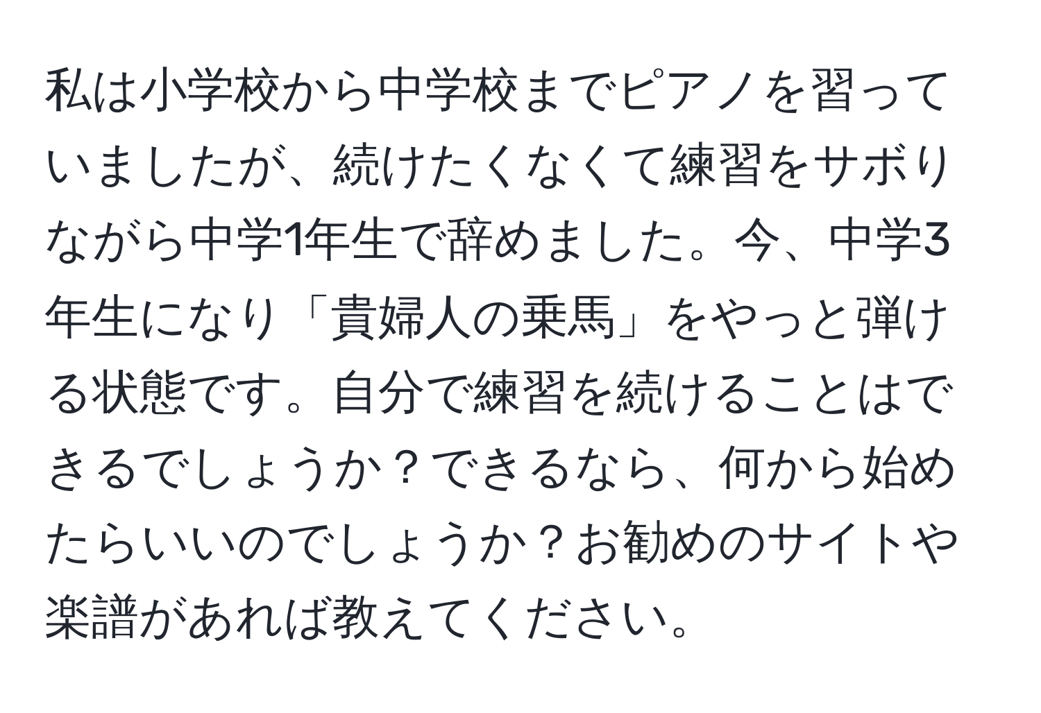 私は小学校から中学校までピアノを習っていましたが、続けたくなくて練習をサボりながら中学1年生で辞めました。今、中学3年生になり「貴婦人の乗馬」をやっと弾ける状態です。自分で練習を続けることはできるでしょうか？できるなら、何から始めたらいいのでしょうか？お勧めのサイトや楽譜があれば教えてください。