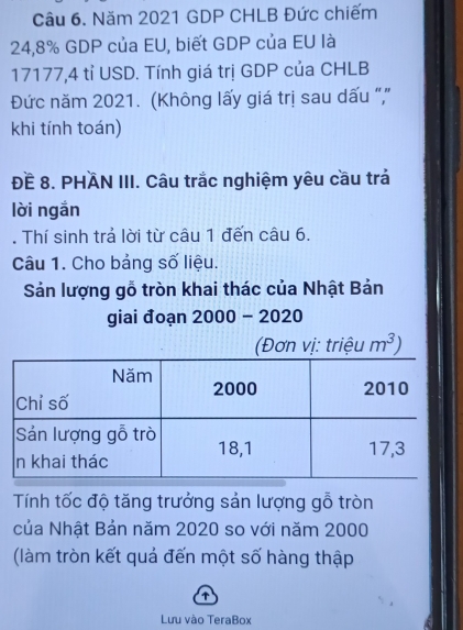 Năm 2021 GDP CHLB Đức chiếm
24,8% GDP của EU, biết GDP của EU là
17177,4 tỉ USD. Tính giá trị GDP của CHLB 
Đức năm 2021. (Không lấy giá trị sau dấu ",' 
khi tính toán) 
ĐE 8. PHAN III. Câu trắc nghiệm yêu cầu trả 
lời ngắn 
. Thí sinh trả lời từ câu 1 đến câu 6. 
Câu 1. Cho bảng số liệu. 
Sản lượng gỗ tròn khai thác của Nhật Bản 
giai đoạn 2000 - 2020
m^3)
Tính tốc độ tăng trưởng sản lượng gỗ tròn 
của Nhật Bản năm 2020 so với năm 2000
(làm tròn kết quả đến một số hàng thập 
↑ 
Lưu vào TeraBox