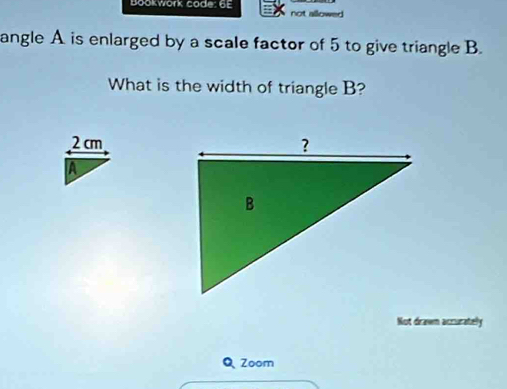 Bookwork code: 6E not allowed 
angle A is enlarged by a scale factor of 5 to give triangle B.
What is the width of triangle B?
2 cm
A
Not drawn accurately
Q Zoom