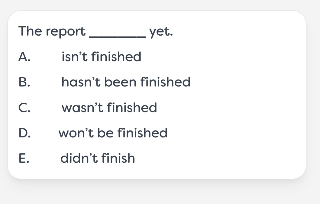 The report _yet.
A. isn't finished
B. hasn't been finished
C. wasn't finished
D. won't be finished
E. didn't finish