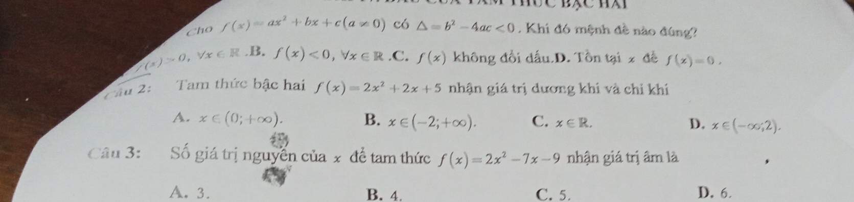 Cho f(x)=ax^2+bx+c(a!= 0) có △ =b^2-4ac<0</tex> . Khi đó mệnh đề nào đúng?
/(x)>0, forall x∈ R B. f(x)<0</tex>, forall x∈ R .C. f(x) không đổi dấu.D. Tổn tại x đề f(x)=0. 
2ầu 2: Tam thức bậc hai f(x)=2x^2+2x+5 nhận giá trị dương khi và chỉ khí
A. x∈ (0;+∈fty ). B. x∈ (-2;+∈fty ). C. x∈ R. D. x∈ (-∈fty ,2). 
Câu 3: Số giá trị nguyễn của x để tam thức f(x)=2x^2-7x-9 nhận giá trị âm là
A. 3. B. 4. C. 5. D. 6.