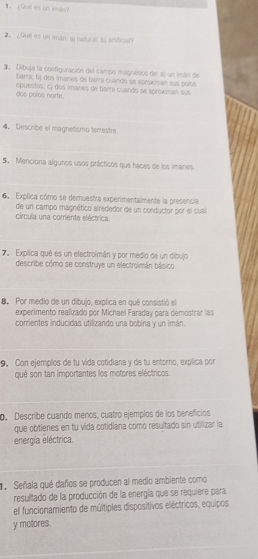 ¿Qué es un imán? 
2. ¿Qué es un imán: a) natural; b) artificial? 
3. Dibuja la configuración del campo magniético de: a) un imán de 
barra; b) dos imanes de barra cuando se aproximan sus polós 
opuestos; c) dos imanes de barra cuando se aproximan sus 
dos polos norte. 
4. Describe el magnetismo terrestre. 
5. Menciona algunos usos prácticos que haces de los imares. 
6. Explica cómo se demuestra experimentalmente la presencia 
de un campo magnético alrededor de un conductor por el cual 
circula una corriente eléctrica. 
7. Explica qué es un electroimán y por medio de un dibujo 
describe cómo se construye un electroimán básico. 
8. Por medio de un dibujo, explica en qué consistió el 
experimento realizado por Michael Faraday para demostrar las 
corrientes inducidas utilizando una bobína y un imán. 
9. Con ejemplos de tu vida cotidiana y de tu entorno, explica por 
qué son tan importantes los motores eléctricos. 
o. Describe cuaçdo menos, cuatro ejemplos de los beneficios 
que obtienes en tu vida cotidiana como resultado sin utilizar la 
energía eléctrica. 
Señala qué daños se producen al medio ambiente como 
resultado de la producción de la energía que se requiere para 
el funcionamiento de múltiples dispositivos eléctricos, equipos 
y motores.