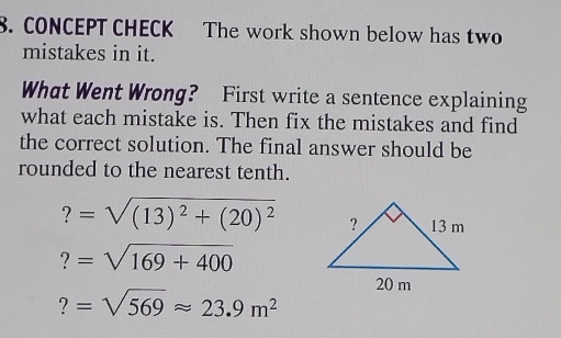 CONCEPT CHECK The work shown below has two 
mistakes in it. 
What Went Wrong? First write a sentence explaining 
what each mistake is. Then fix the mistakes and find 
the correct solution. The final answer should be 
rounded to the nearest tenth.
?=sqrt((13)^2)+(20)^2
?=sqrt(169+400)
?=sqrt(569)approx 23.9m^2