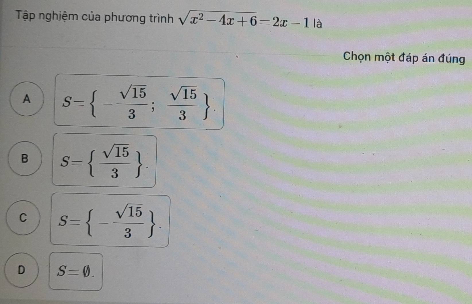 Tập nghiệm của phương trình sqrt(x^2-4x+6)=2x-1 là
Chọn một đáp án đúng
A S= - sqrt(15)/3 ; sqrt(15)/3 .
B S=  sqrt(15)/3 .
C S= - sqrt(15)/3 .
D S=varnothing.