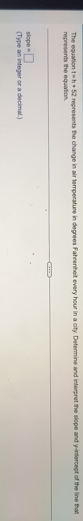 The equation t=h+52 represents the change in air temperature in degrees Fahrenheit every hour in a city. Determine and interpret the slope and y-intercept of the line that 
represents the equation.
slope =□
(Type an integer or a decimal.)