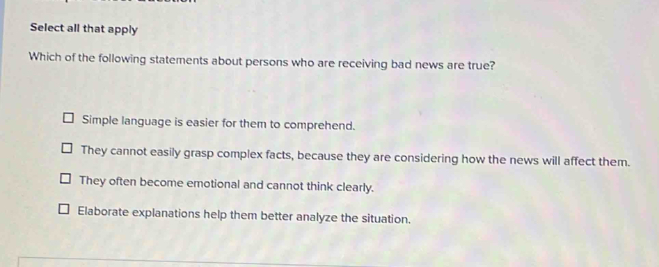 Select all that apply
Which of the following statements about persons who are receiving bad news are true?
Simple language is easier for them to comprehend.
They cannot easily grasp complex facts, because they are considering how the news will affect them.
They often become emotional and cannot think clearly.
Elaborate explanations help them better analyze the situation.