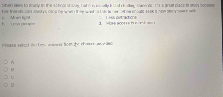 Sheri likes to study in the school library, but it is usually full of chatting students. It's a great place to study because
her friends can always drop by when they want to talk to her. Sheri should seek a new study space with
a. More light. c. Less distractions
b. Less people d. More access to a restroom
Please select the best answer from the choices provided
A
B
C
D