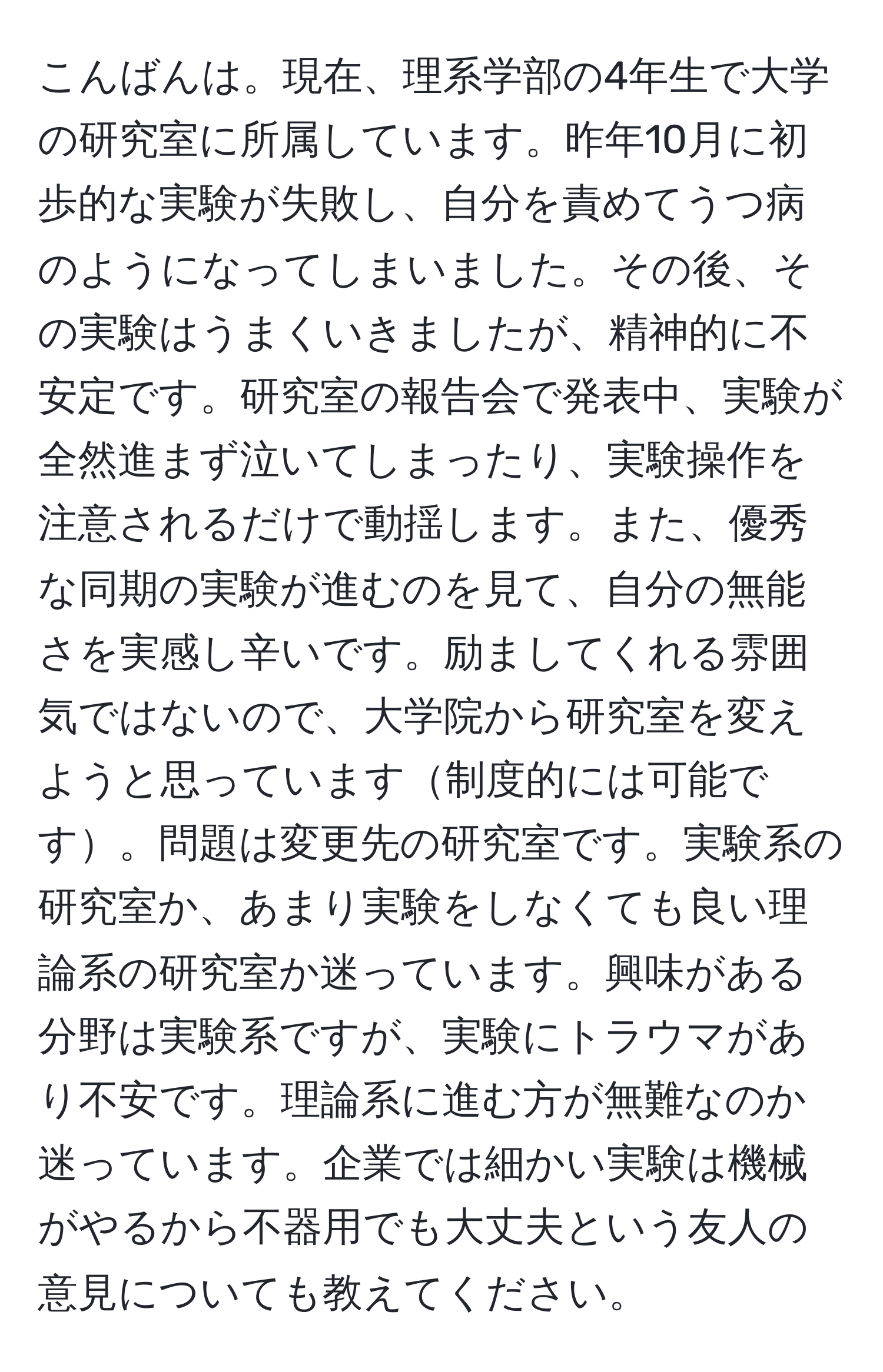 こんばんは。現在、理系学部の4年生で大学の研究室に所属しています。昨年10月に初歩的な実験が失敗し、自分を責めてうつ病のようになってしまいました。その後、その実験はうまくいきましたが、精神的に不安定です。研究室の報告会で発表中、実験が全然進まず泣いてしまったり、実験操作を注意されるだけで動揺します。また、優秀な同期の実験が進むのを見て、自分の無能さを実感し辛いです。励ましてくれる雰囲気ではないので、大学院から研究室を変えようと思っています制度的には可能です。問題は変更先の研究室です。実験系の研究室か、あまり実験をしなくても良い理論系の研究室か迷っています。興味がある分野は実験系ですが、実験にトラウマがあり不安です。理論系に進む方が無難なのか迷っています。企業では細かい実験は機械がやるから不器用でも大丈夫という友人の意見についても教えてください。