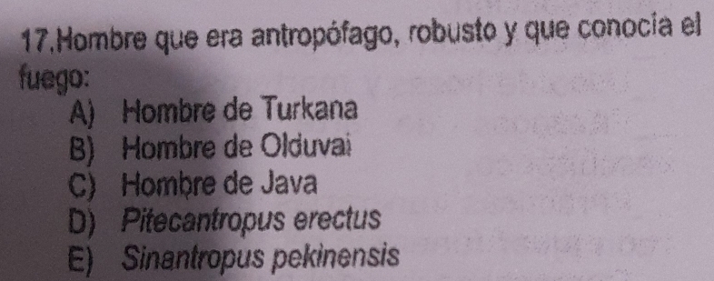 Hombre que era antropófago, robusto y que conocía el
fuego:
A) Hombre de Turkana
B) Hombre de Olduvai
C) Hombre de Java
D) Pitecantropus erectus
E) Sinantropus pekinensis