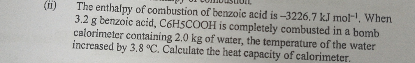 nbustion 
(ii) The enthalpy of combustion of benzoic acid is -3226.7kJmol^(-1). When
3.2 g benzoic acid, C6H5COOH is completely combusted in a bomb 
calorimeter containing 2.0 kg of water, the temperature of the water 
increased by 3.8°C. Calculate the heat capacity of calorimeter.