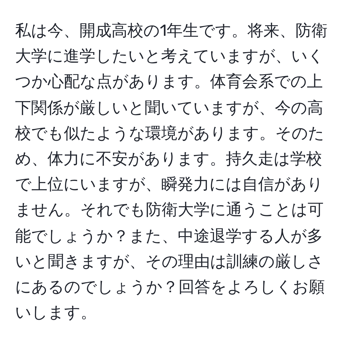 私は今、開成高校の1年生です。将来、防衛大学に進学したいと考えていますが、いくつか心配な点があります。体育会系での上下関係が厳しいと聞いていますが、今の高校でも似たような環境があります。そのため、体力に不安があります。持久走は学校で上位にいますが、瞬発力には自信がありません。それでも防衛大学に通うことは可能でしょうか？また、中途退学する人が多いと聞きますが、その理由は訓練の厳しさにあるのでしょうか？回答をよろしくお願いします。