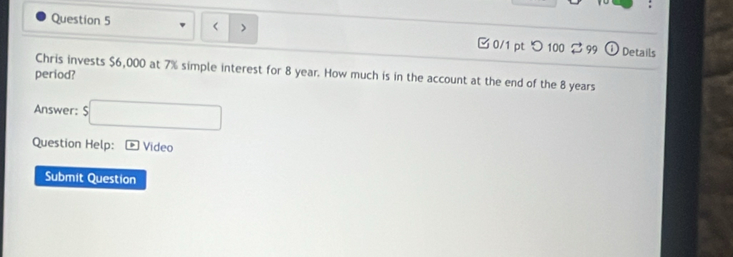 < 
0/1 pt つ 100 $ 99 Details 
Chris invests $6,000 at 7% simple interest for 8 year. How much is in the account at the end of the 8 years
period? 
Answer: $□
Question Help: Vídeo 
Submit Question