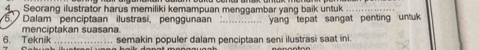 Seorang ilustrator harus memiliki kemampuan menggambar yang baik untuk_ 
5. Dalam penciptaan ilustrasi, penggunaan _yang tepat sangat penting untu 
menciptakan suasana. 
6. Teknik _semakin populer dalam penciptaan seni ilustrasi saat ini.