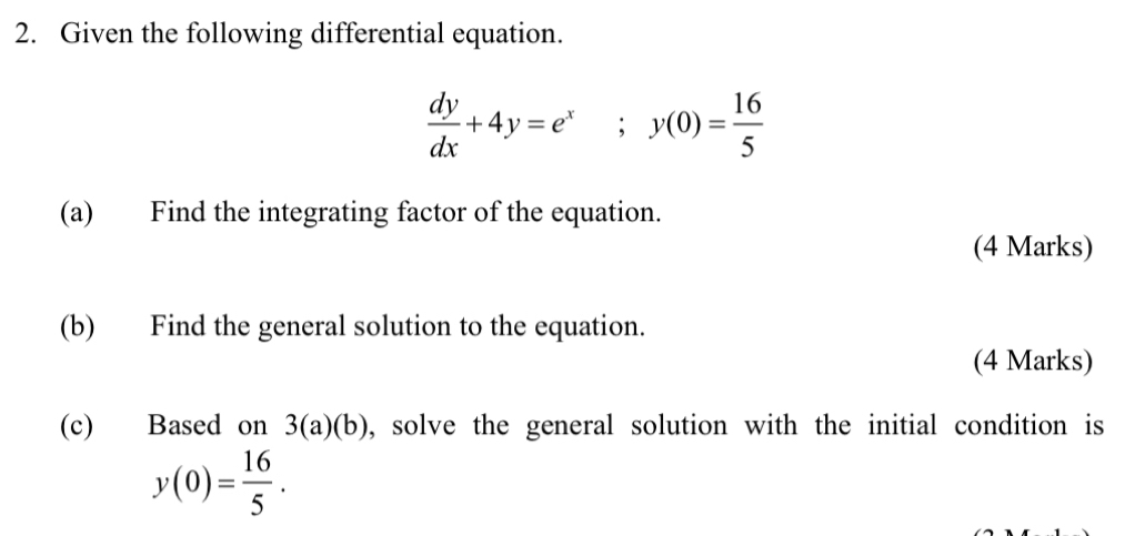 Given the following differential equation.
 dy/dx +4y=e^x; y(0)= 16/5 
(a) Find the integrating factor of the equation.
(4 Marks)
(b) Find the general solution to the equation.
(4 Marks)
(c) Based on 3(a)(b) , solve the general solution with the initial condition is
y(0)= 16/5 .