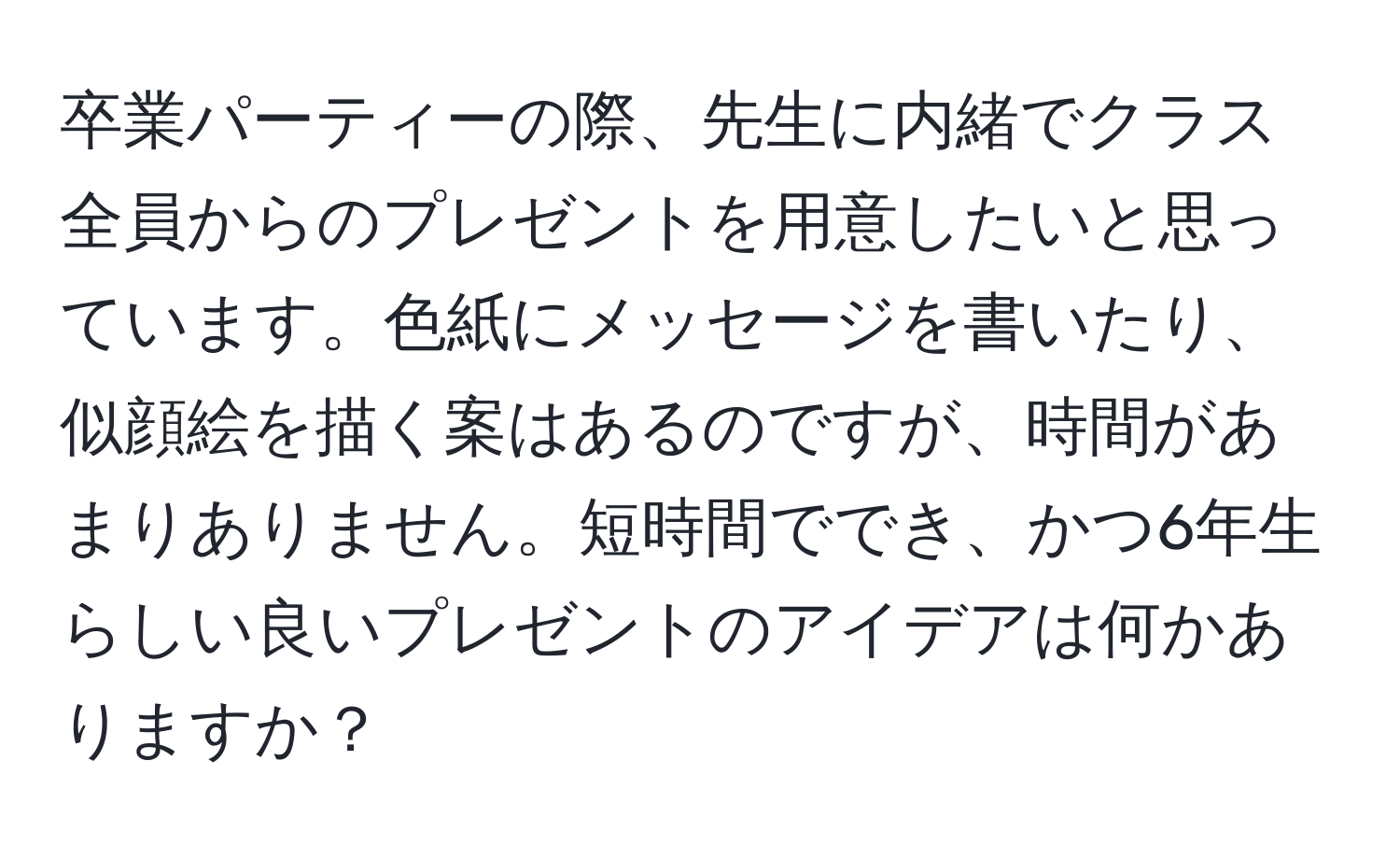 卒業パーティーの際、先生に内緒でクラス全員からのプレゼントを用意したいと思っています。色紙にメッセージを書いたり、似顔絵を描く案はあるのですが、時間があまりありません。短時間ででき、かつ6年生らしい良いプレゼントのアイデアは何かありますか？